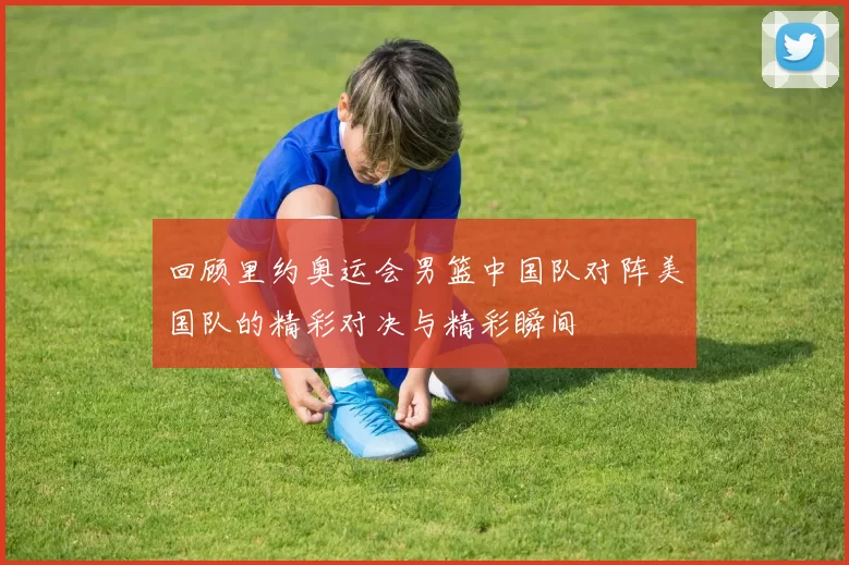 回顾里约奥运会男篮中国队对阵美国队的精彩对决与精彩瞬间