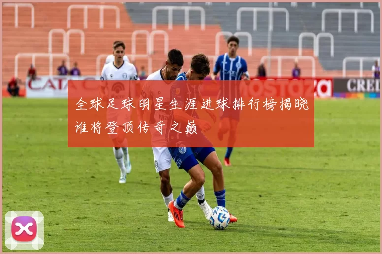 全球足球明星生涯进球排行榜揭晓谁将登顶传奇之巅