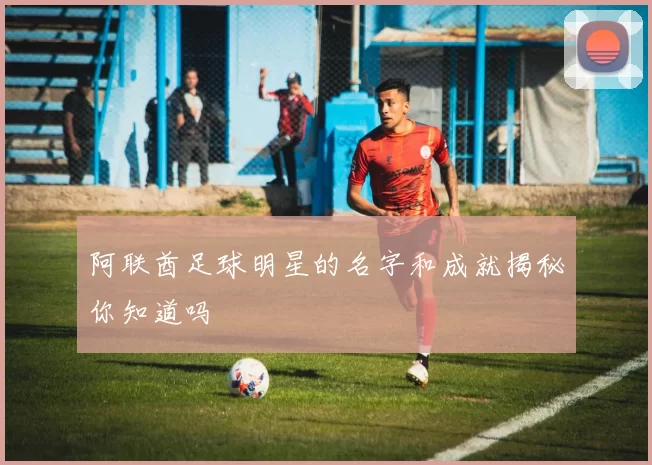 阿联酋足球明星的名字和成就揭秘你知道吗