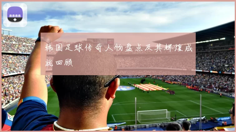 韩国足球传奇人物盘点及其辉煌成就回顾