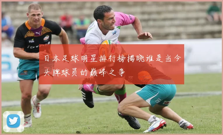 日本足球明星排行榜揭晓谁是当今头牌球员的巅峰之争