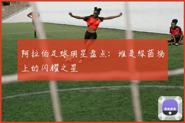 阿拉伯足球明星盘点：谁是绿茵场上的闪耀之星