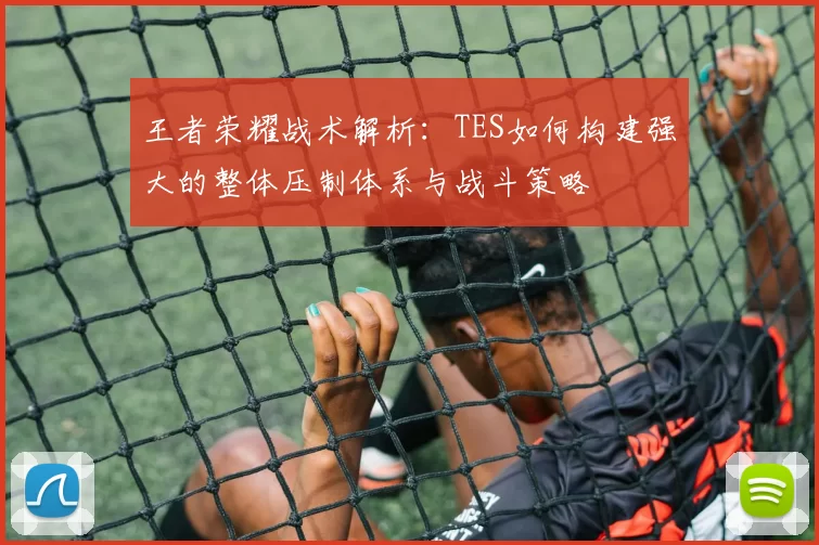 王者荣耀战术解析：TES如何构建强大的整体压制体系与战斗策略