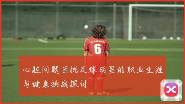 心脏问题困扰足球明星的职业生涯与健康挑战探讨