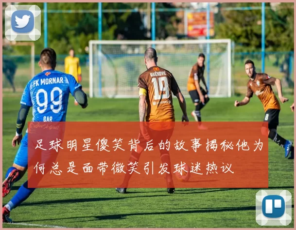 足球明星傻笑背后的故事揭秘他为何总是面带微笑引发球迷热议