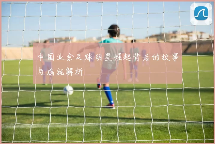 中国业余足球明星崛起背后的故事与成就解析