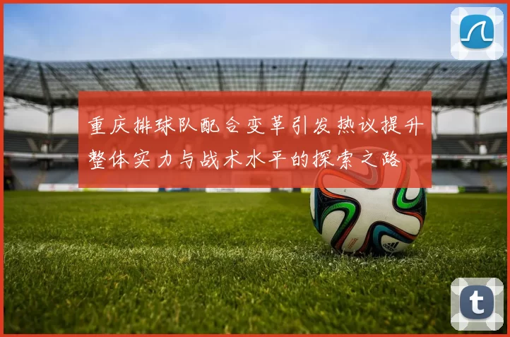 重庆排球队配合变革引发热议提升整体实力与战术水平的探索之路