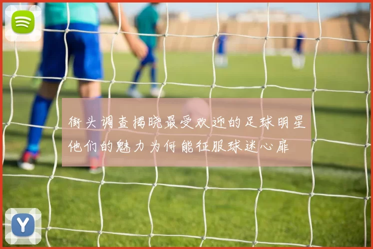 街头调查揭晓最受欢迎的足球明星他们的魅力为何能征服球迷心扉