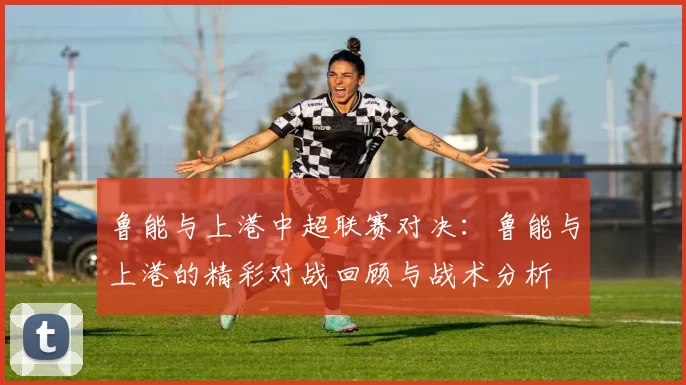 鲁能与上港中超联赛对决：鲁能与上港的精彩对战回顾与战术分析