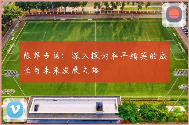 陈军专访：深入探讨和平精英的成长与未来发展之路