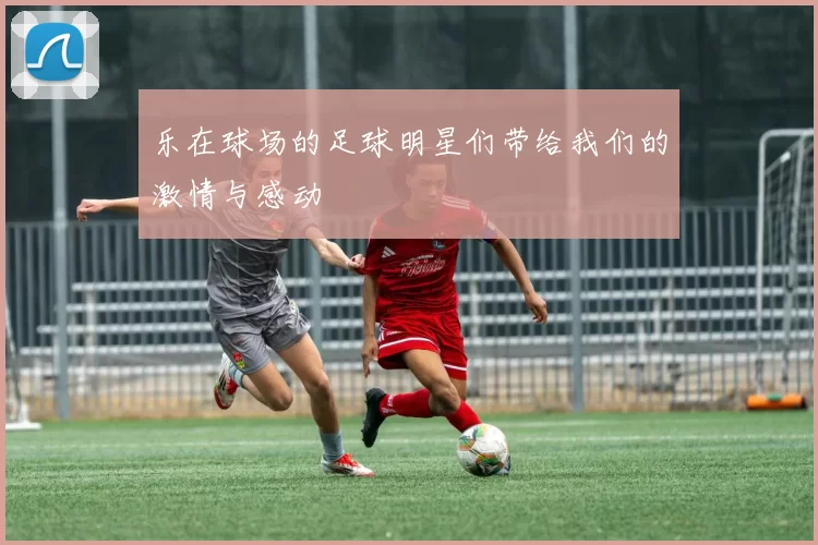 乐在球场的足球明星们带给我们的激情与感动