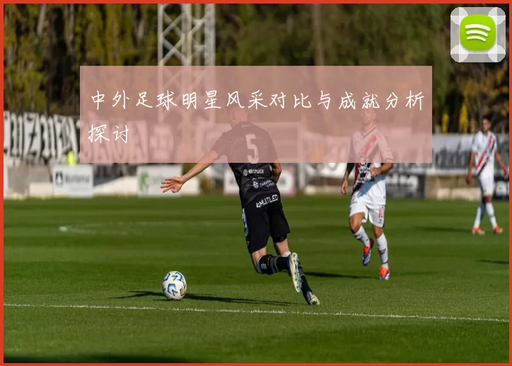 中外足球明星风采对比与成就分析探讨