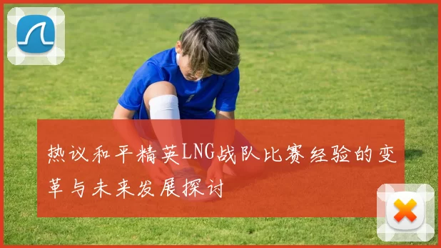 热议和平精英LNG战队比赛经验的变革与未来发展探讨