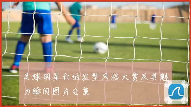 足球明星们的发型风格大赏及其魅力瞬间图片合集