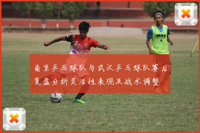 南京乒乓球队与武汉乒乓球队赛后复盘分析灵活性表现及战术调整