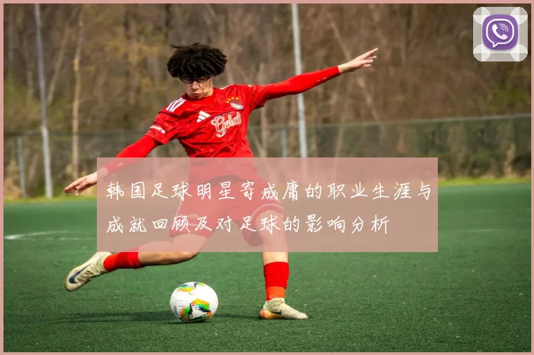 韩国足球明星寄成庸的职业生涯与成就回顾及对足球的影响分析