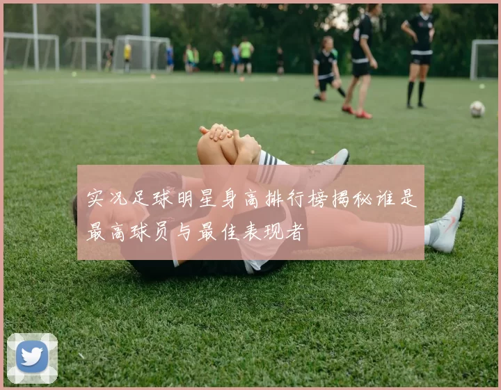 实况足球明星身高排行榜揭秘谁是最高球员与最佳表现者