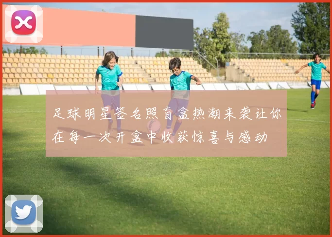 足球明星签名照盲盒热潮来袭让你在每一次开盒中收获惊喜与感动