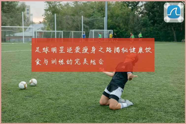 足球明星逆袭瘦身之路揭秘健康饮食与训练的完美结合