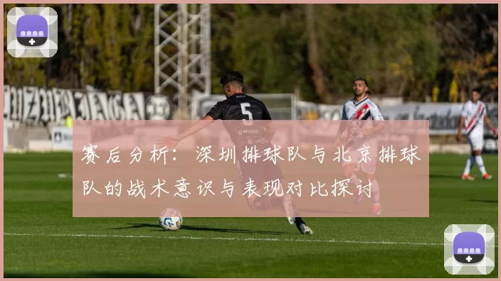 赛后分析：深圳排球队与北京排球队的战术意识与表现对比探讨