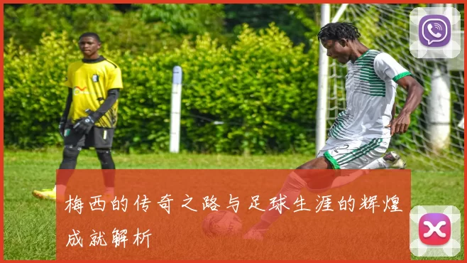 梅西的传奇之路与足球生涯的辉煌成就解析