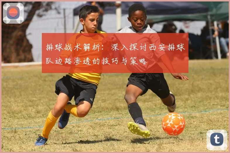 排球战术解析：深入探讨西安排球队边路渗透的技巧与策略