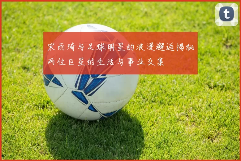 宋雨琦与足球明星的浪漫邂逅揭秘两位巨星的生活与事业交集