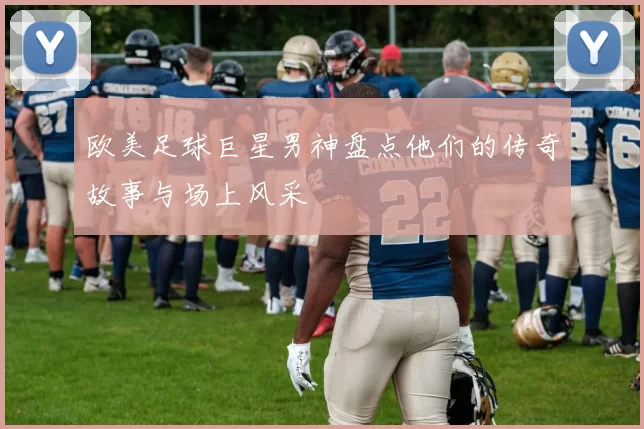 欧美足球巨星男神盘点他们的传奇故事与场上风采