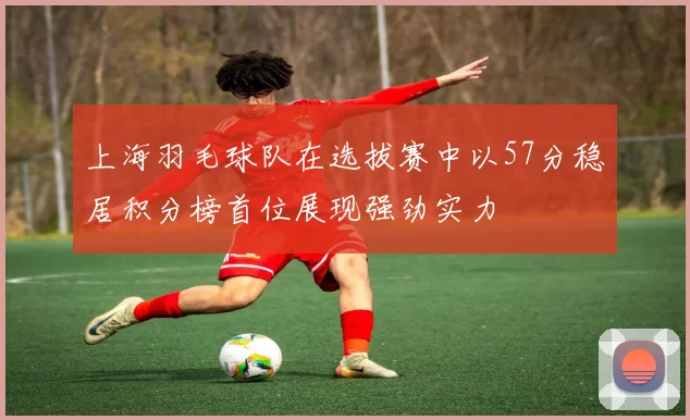 上海羽毛球队在选拔赛中以57分稳居积分榜首位展现强劲实力