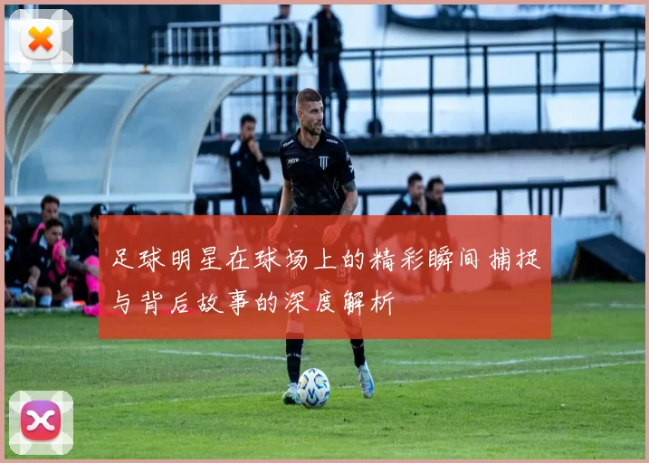 足球明星在球场上的精彩瞬间捕捉与背后故事的深度解析
