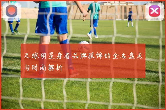 足球明星身着品牌服饰的全名盘点与时尚解析