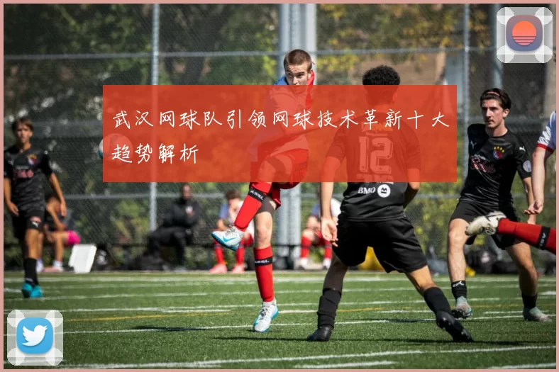 武汉网球队引领网球技术革新十大趋势解析