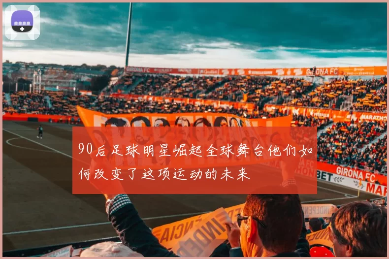 90后足球明星崛起全球舞台他们如何改变了这项运动的未来