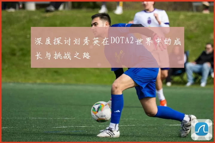 深度探讨刘秀英在DOTA2世界中的成长与挑战之路