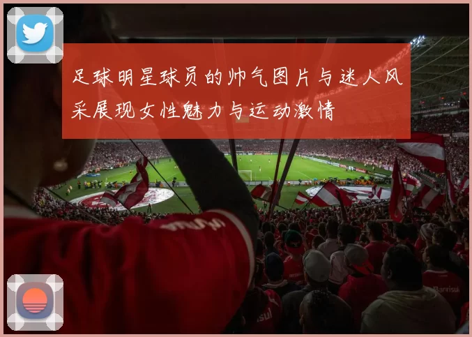 足球明星球员的帅气图片与迷人风采展现女性魅力与运动激情