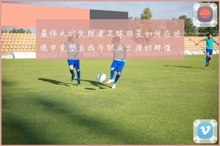 最伟大的失败者足球明星如何在逆境中重塑自我与职业生涯的辉煌