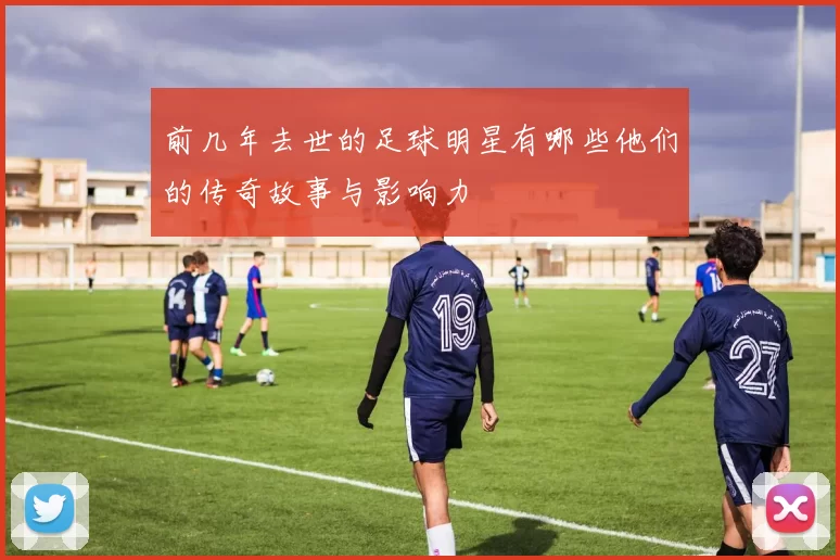 前几年去世的足球明星有哪些他们的传奇故事与影响力