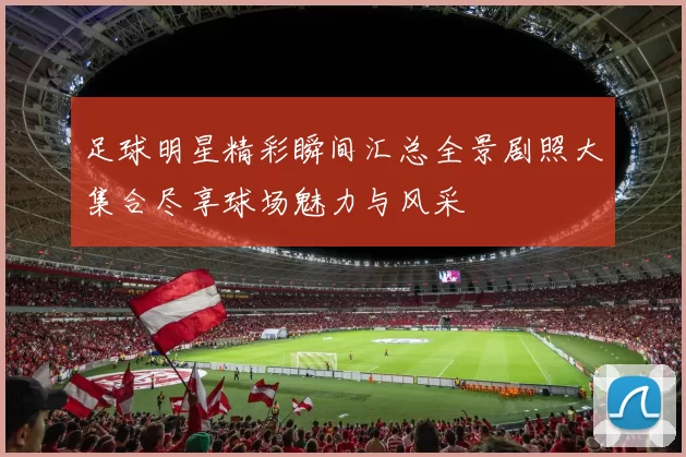 足球明星精彩瞬间汇总全景剧照大集合尽享球场魅力与风采