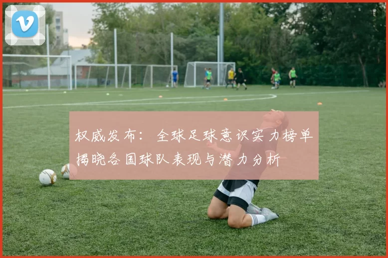 权威发布：全球足球意识实力榜单揭晓各国球队表现与潜力分析