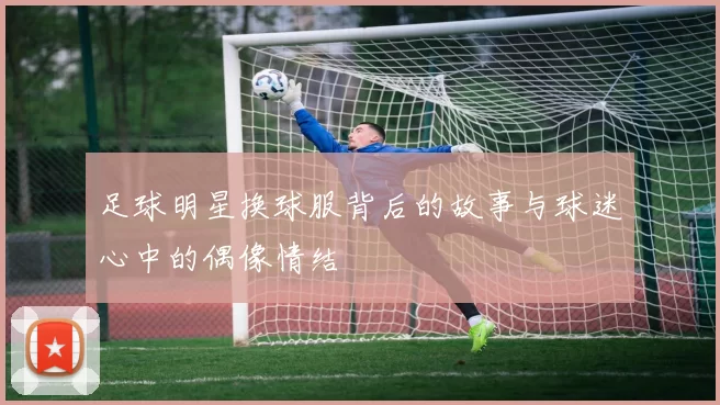 足球明星换球服背后的故事与球迷心中的偶像情结