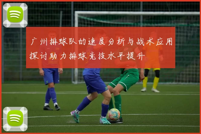 广州排球队的速度分析与战术应用探讨助力排球竞技水平提升