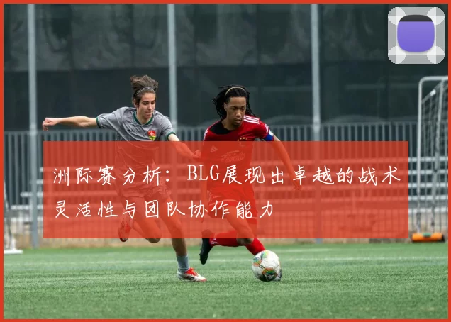 洲际赛分析：BLG展现出卓越的战术灵活性与团队协作能力