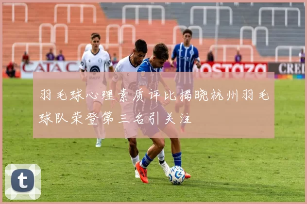 羽毛球心理素质评比揭晓杭州羽毛球队荣登第三名引关注