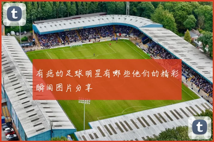 有痣的足球明星有哪些他们的精彩瞬间图片分享