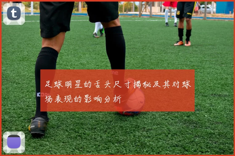 足球明星的舌头尺寸揭秘及其对球场表现的影响分析