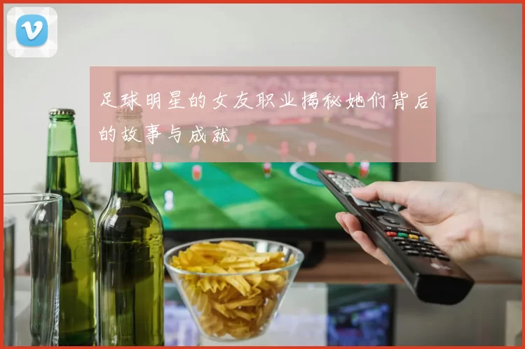 足球明星的女友职业揭秘她们背后的故事与成就