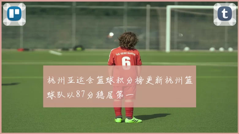 杭州亚运会篮球积分榜更新杭州篮球队以87分稳居第一
