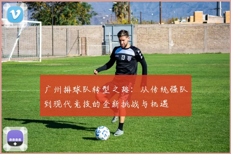 广州排球队转型之路：从传统强队到现代竞技的全新挑战与机遇
