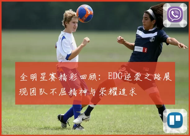 全明星赛精彩回顾：EDG逆袭之路展现团队不屈精神与荣耀追求