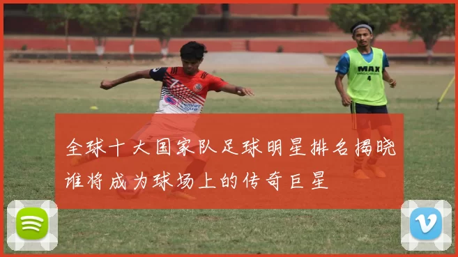 全球十大国家队足球明星排名揭晓谁将成为球场上的传奇巨星